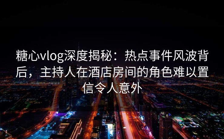 糖心vlog深度揭秘：热点事件风波背后，主持人在酒店房间的角色难以置信令人意外