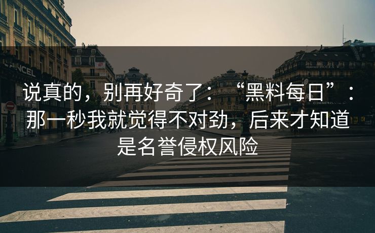 说真的，别再好奇了：“黑料每日”：那一秒我就觉得不对劲，后来才知道是名誉侵权风险