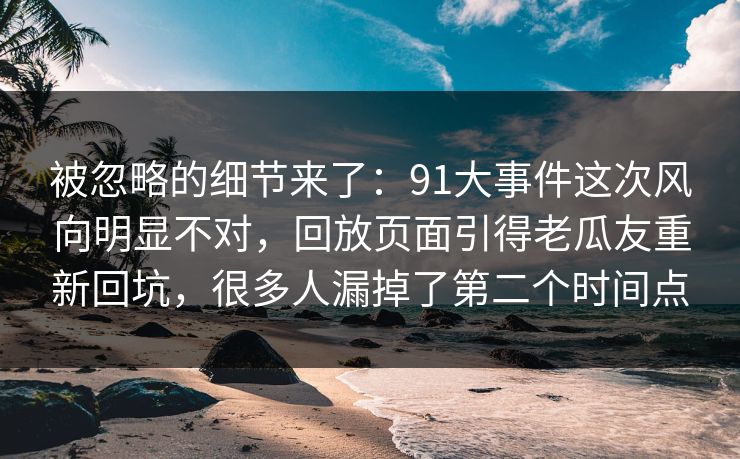 被忽略的细节来了：91大事件这次风向明显不对，回放页面引得老瓜友重新回坑，很多人漏掉了第二个时间点