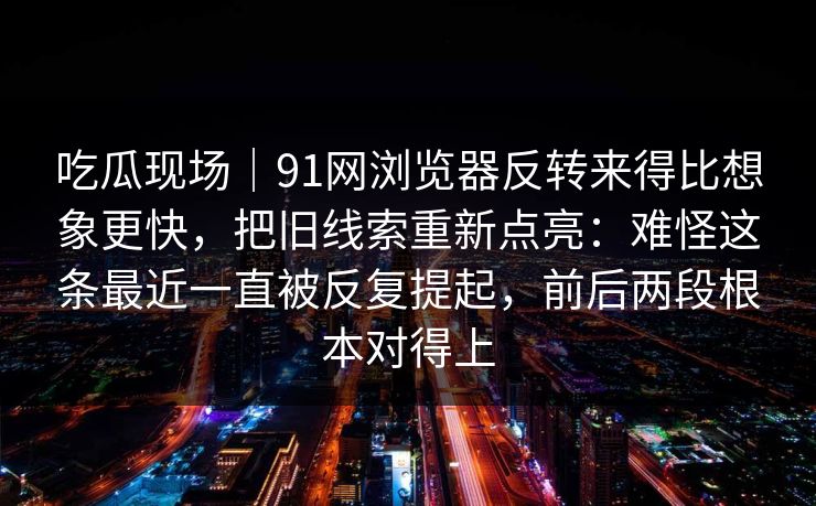 吃瓜现场｜91网浏览器反转来得比想象更快，把旧线索重新点亮：难怪这条最近一直被反复提起，前后两段根本对得上