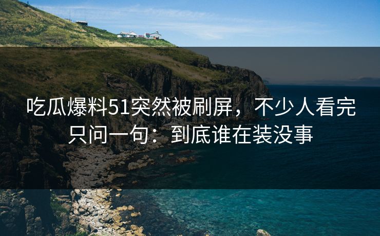 吃瓜爆料51突然被刷屏，不少人看完只问一句：到底谁在装没事