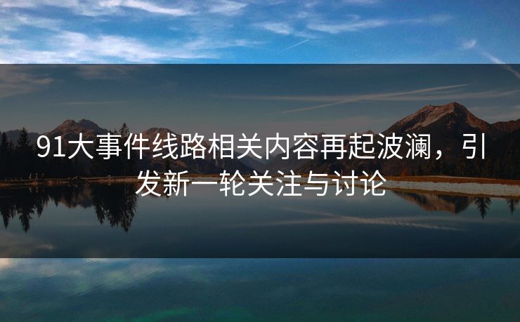 91大事件线路相关内容再起波澜，引发新一轮关注与讨论