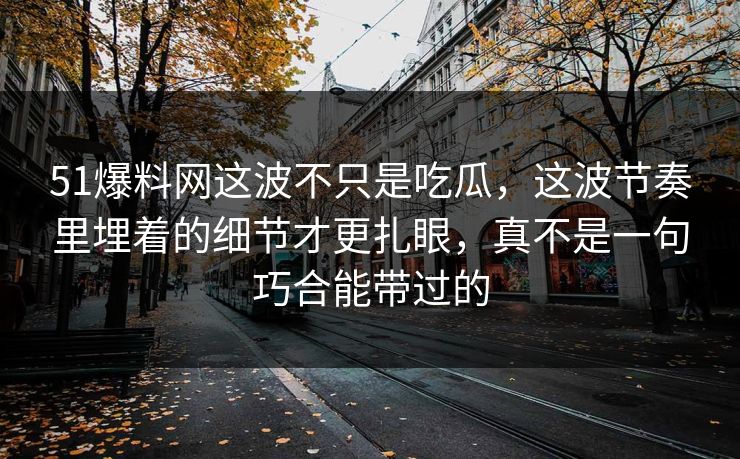 51爆料网这波不只是吃瓜，这波节奏里埋着的细节才更扎眼，真不是一句巧合能带过的