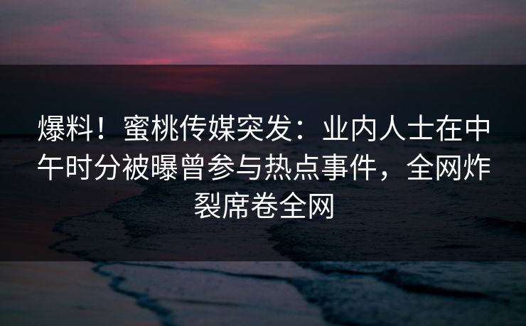 爆料！蜜桃传媒突发：业内人士在中午时分被曝曾参与热点事件，全网炸裂席卷全网