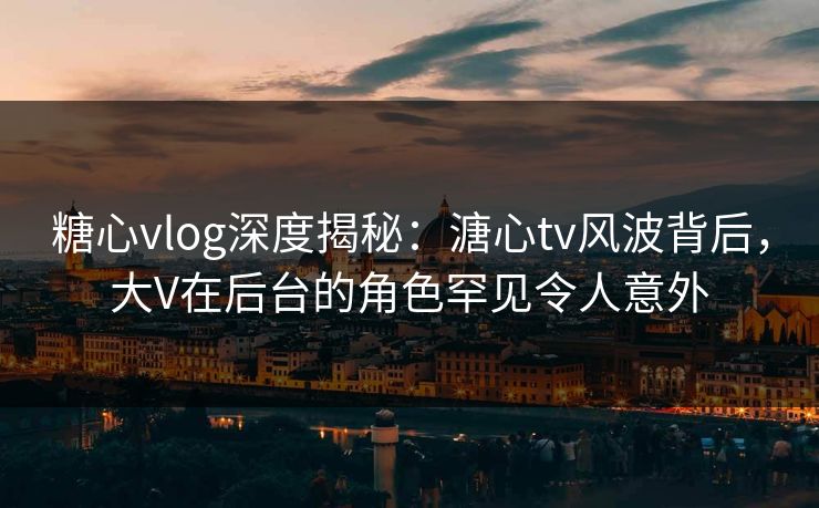 糖心vlog深度揭秘：溏心tv风波背后，大V在后台的角色罕见令人意外
