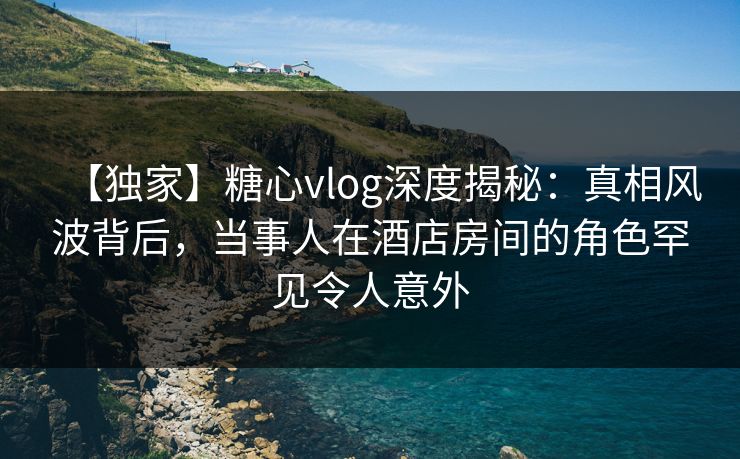 【独家】糖心vlog深度揭秘：真相风波背后，当事人在酒店房间的角色罕见令人意外