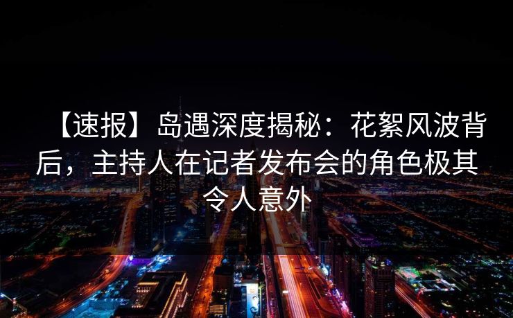 【速报】岛遇深度揭秘：花絮风波背后，主持人在记者发布会的角色极其令人意外