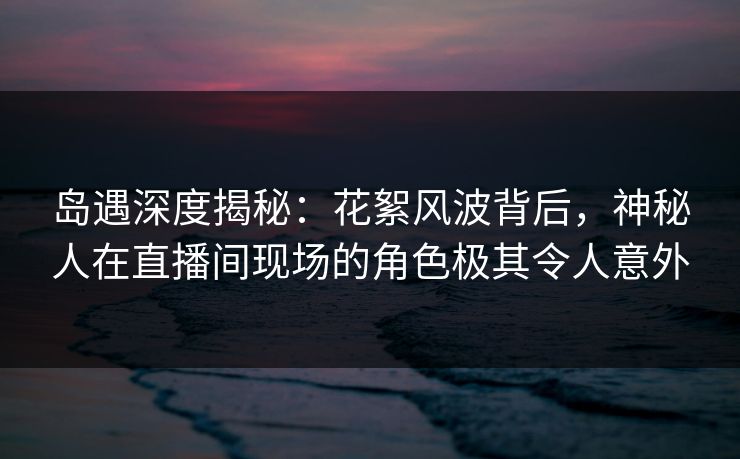 岛遇深度揭秘：花絮风波背后，神秘人在直播间现场的角色极其令人意外