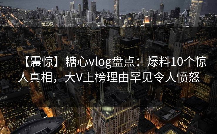【震惊】糖心vlog盘点：爆料10个惊人真相，大V上榜理由罕见令人愤怒