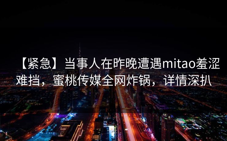 【紧急】当事人在昨晚遭遇mitao羞涩难挡，蜜桃传媒全网炸锅，详情深扒