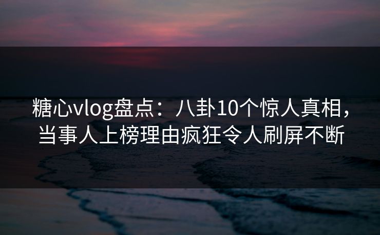 糖心vlog盘点：八卦10个惊人真相，当事人上榜理由疯狂令人刷屏不断