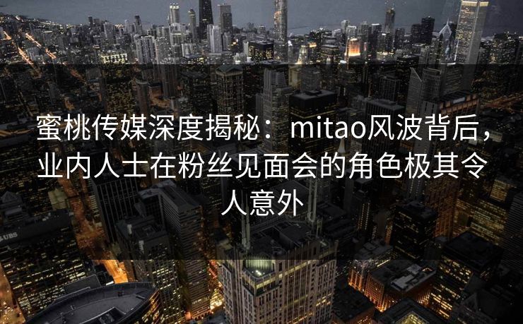 蜜桃传媒深度揭秘：mitao风波背后，业内人士在粉丝见面会的角色极其令人意外