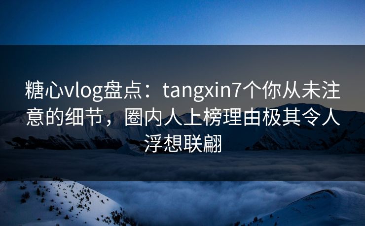 糖心vlog盘点：tangxin7个你从未注意的细节，圈内人上榜理由极其令人浮想联翩