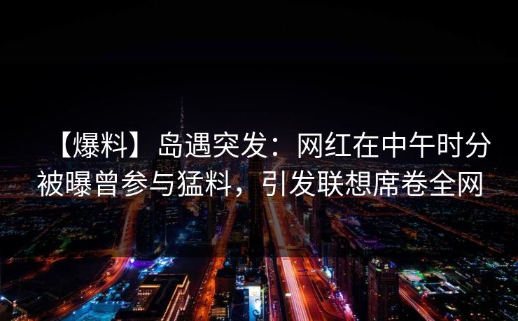 【爆料】岛遇突发：网红在中午时分被曝曾参与猛料，引发联想席卷全网