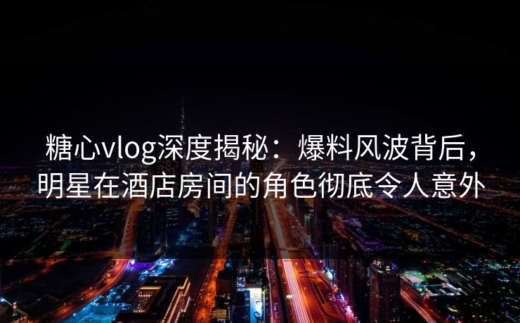 糖心vlog深度揭秘：爆料风波背后，明星在酒店房间的角色彻底令人意外