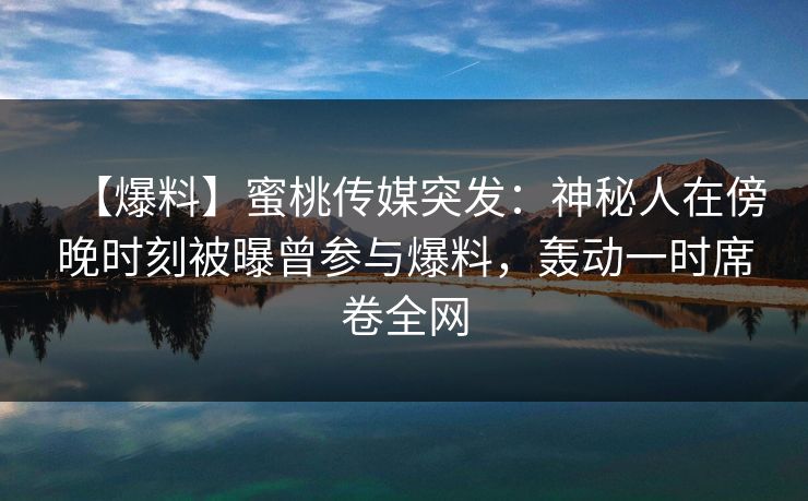 【爆料】蜜桃传媒突发：神秘人在傍晚时刻被曝曾参与爆料，轰动一时席卷全网