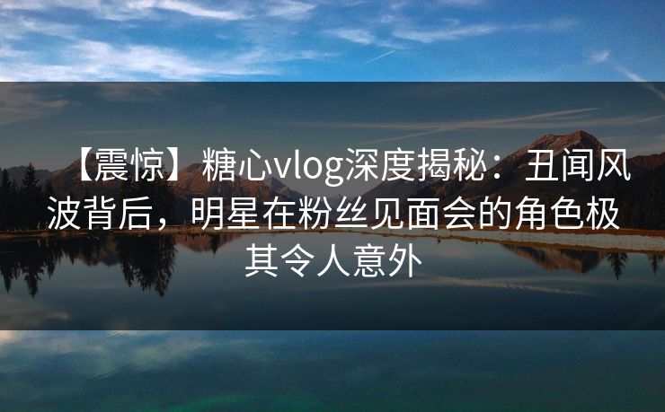 【震惊】糖心vlog深度揭秘:丑闻风波背后,明星在粉丝见面会的角色极其令人意外 【震惊】糖心vlog深度揭秘:丑闻风波背后,明星在粉丝见面会的角色极其令人意外