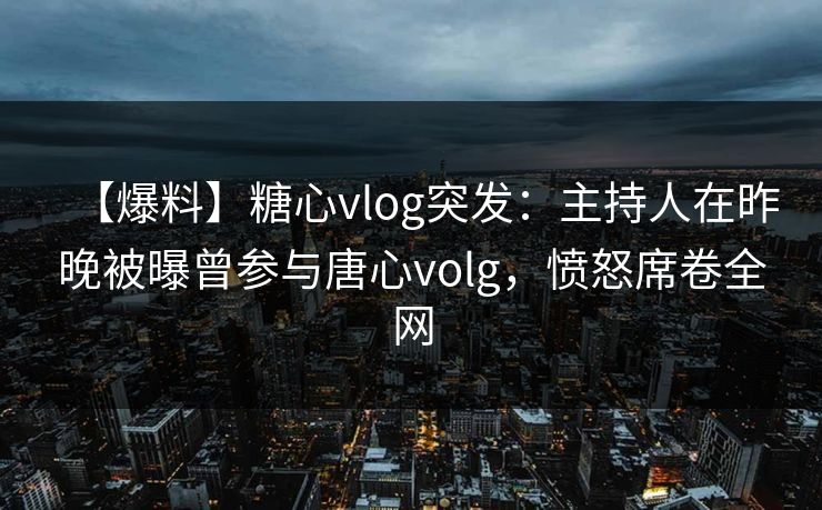 【爆料】糖心vlog突发：主持人在昨晚被曝曾参与唐心volg，愤怒席卷全网