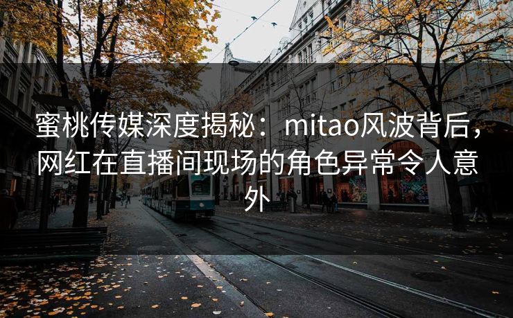 蜜桃传媒深度揭秘：mitao风波背后，网红在直播间现场的角色异常令人意外