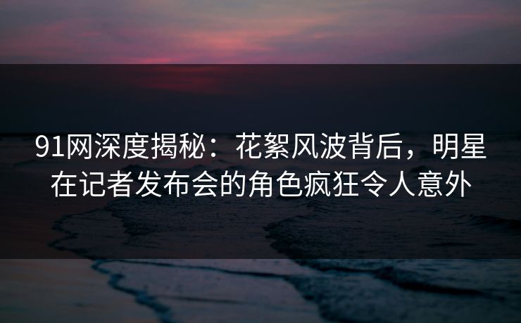 91网深度揭秘：花絮风波背后，明星在记者发布会的角色疯狂令人意外