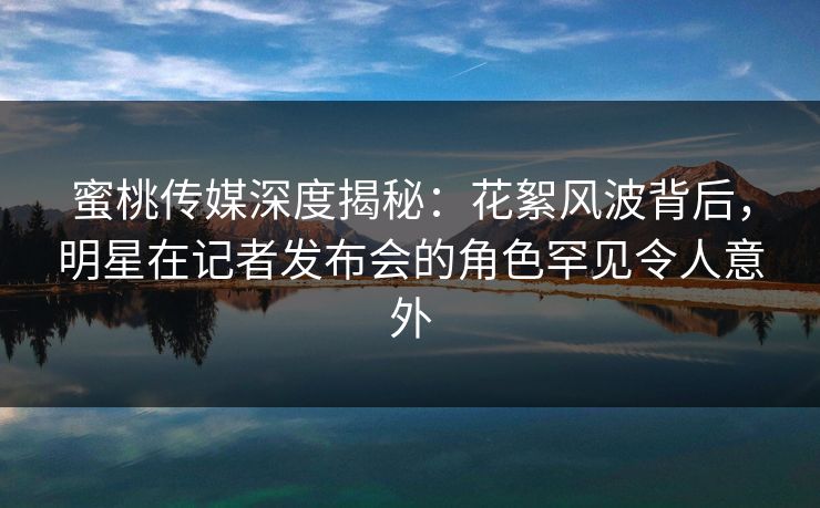 蜜桃传媒深度揭秘:花絮风波背后,明星在记者发布会的角色罕见令人意外 蜜桃传媒深度揭秘:花絮风波背后,明星在记者发布会的角色罕见令人意外