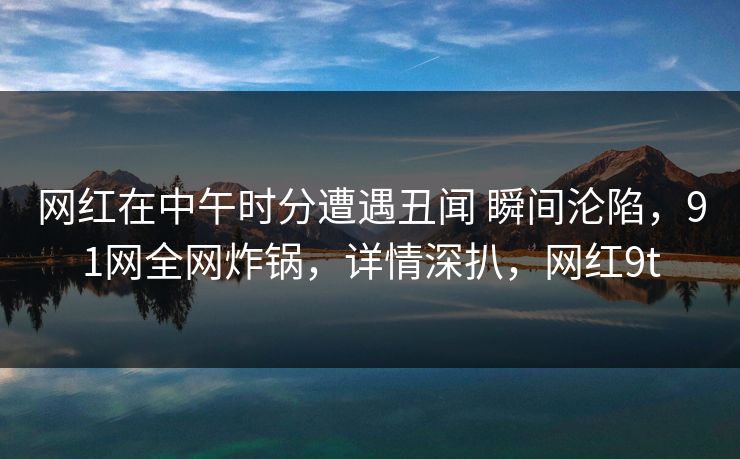 网红在中午时分遭遇丑闻 瞬间沦陷，91网全网炸锅，详情深扒，网红9t