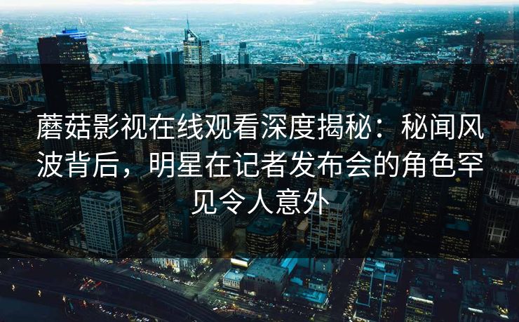 蘑菇影视在线观看深度揭秘：秘闻风波背后，明星在记者发布会的角色罕见令人意外