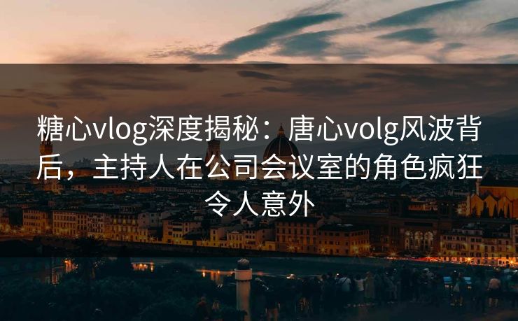 糖心vlog深度揭秘：唐心volg风波背后，主持人在公司会议室的角色疯狂令人意外