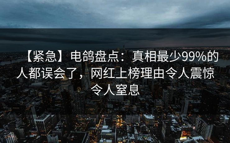 【紧急】电鸽盘点：真相最少99%的人都误会了，网红上榜理由令人震惊令人窒息