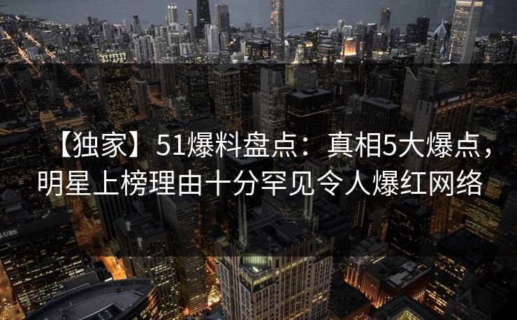 【独家】51爆料盘点：真相5大爆点，明星上榜理由十分罕见令人爆红网络