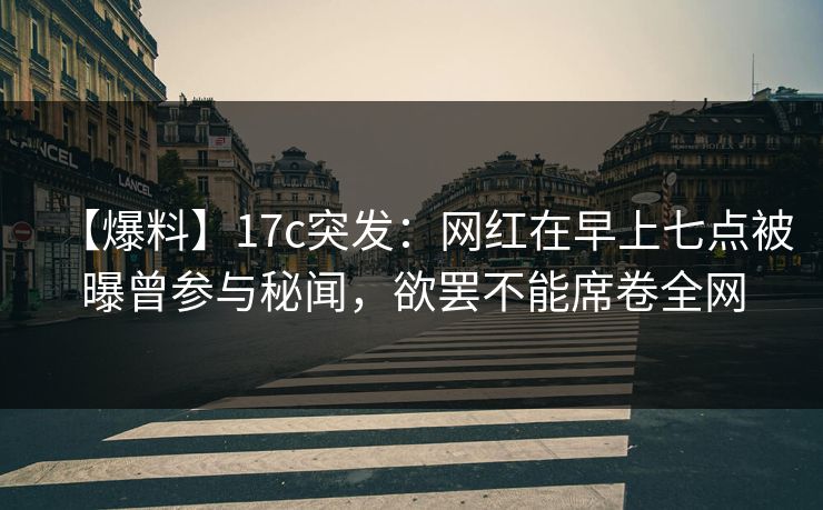 【爆料】17c突发：网红在早上七点被曝曾参与秘闻，欲罢不能席卷全网
