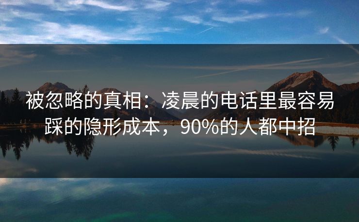 被忽略的真相：凌晨的电话里最容易踩的隐形成本，90%的人都中招