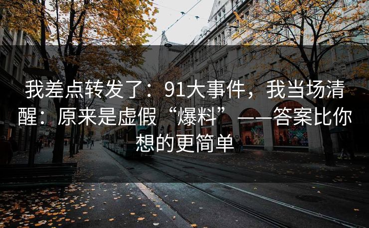 我差点转发了：91大事件，我当场清醒：原来是虚假“爆料”——答案比你想的更简单