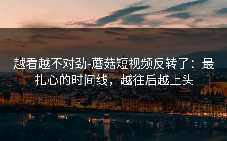 越看越不对劲-蘑菇短视频反转了：最扎心的时间线，越往后越上头