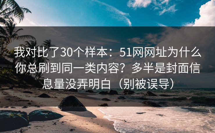 我对比了30个样本：51网网址为什么你总刷到同一类内容？多半是封面信息量没弄明白（别被误导）