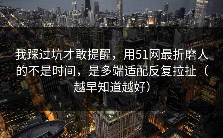 我踩过坑才敢提醒，用51网最折磨人的不是时间，是多端适配反复拉扯（越早知道越好）