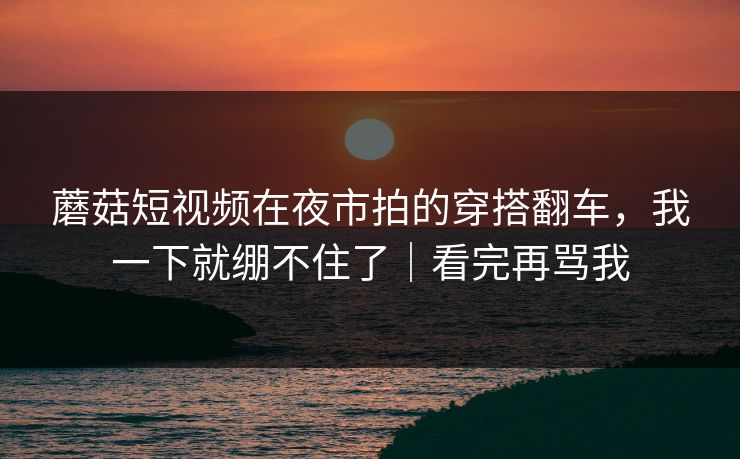 蘑菇短视频在夜市拍的穿搭翻车，我一下就绷不住了｜看完再骂我