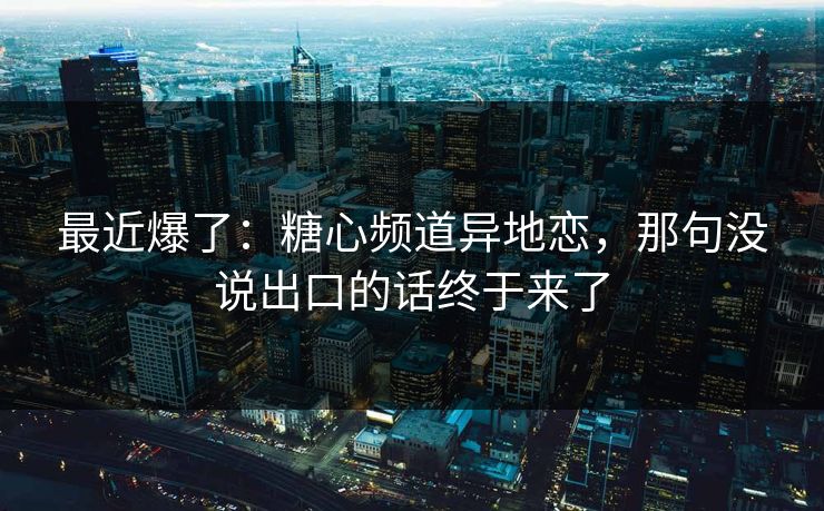 最近爆了：糖心频道异地恋，那句没说出口的话终于来了