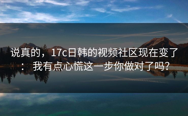 说真的，17c日韩的视频社区现在变了： 我有点心慌这一步你做对了吗？