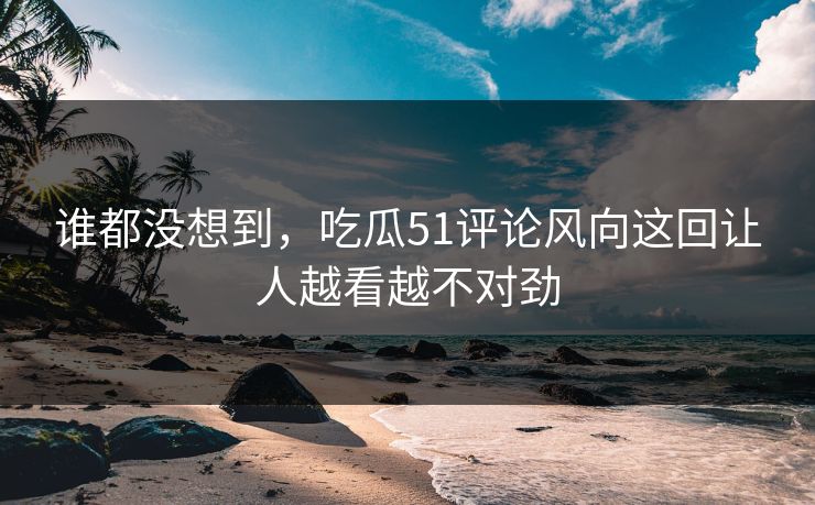 谁都没想到，吃瓜51评论风向这回让人越看越不对劲