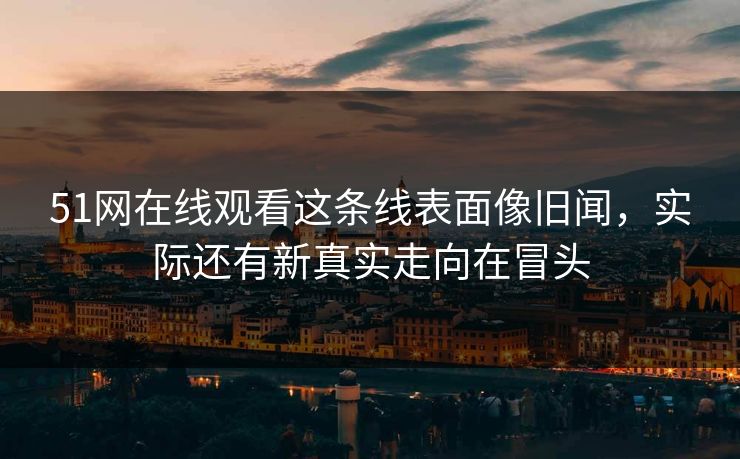 51网在线观看这条线表面像旧闻，实际还有新真实走向在冒头