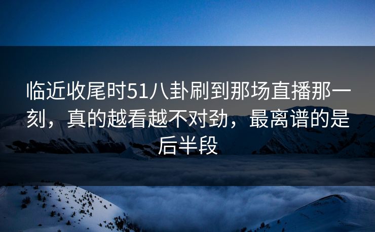 临近收尾时51八卦刷到那场直播那一刻，真的越看越不对劲，最离谱的是后半段